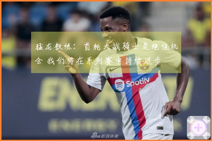猛龙教练：首轮大战骑士是绝佳机会 我们将在系列赛中持续进步