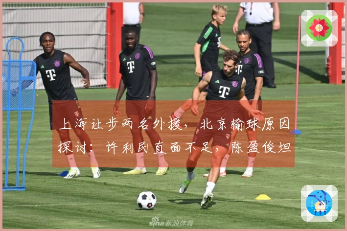 上海让步两名外援，北京输球原因探讨：许利民直面不足，陈盈俊坦言更明了