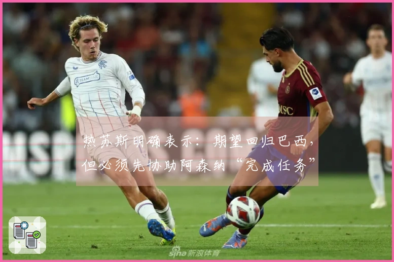 热苏斯明确表示：期望回归巴西，但必须先协助阿森纳“完成任务”