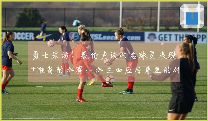 勇士采访！泰伦卢谈两名球员表现+准备附加赛，加兰回应与库里的对位！