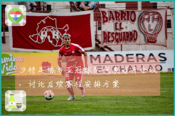 沙特足协与亚冠球队代表召开会议，讨论后续赛程安排方案