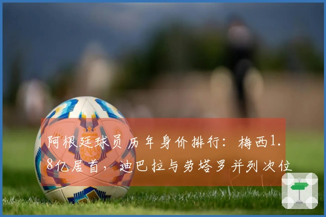 阿根廷球员历年身价排行：梅西1.8亿居首，迪巴拉与劳塔罗并列次位