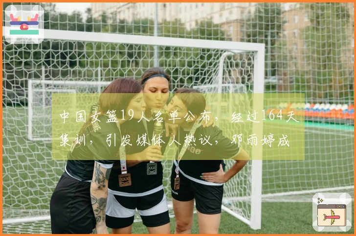 中国女篮19人名单公布，经过164天集训，引发媒体人热议，邓雨婷成为焦点