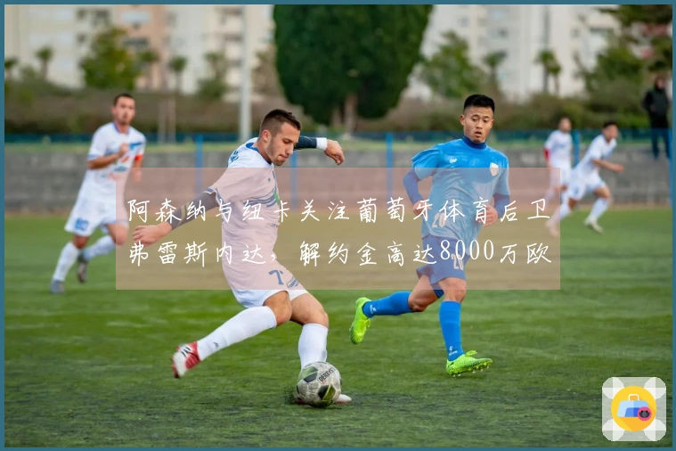 阿森纳与纽卡关注葡萄牙体育后卫弗雷斯内达，解约金高达8000万欧元