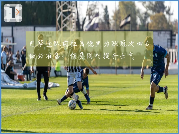 巴萨全队前往马德里为欧冠次回合做好准备，伤员同行提升士气