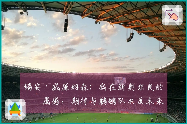 锡安·威廉姆森：我在新奥尔良的归属感，期待与鹈鹕队共度未来