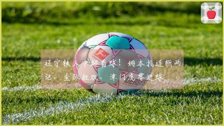 辽宁铁人中超首球！姆本扎连斩两记，全队狂欢，津门虎零进球
