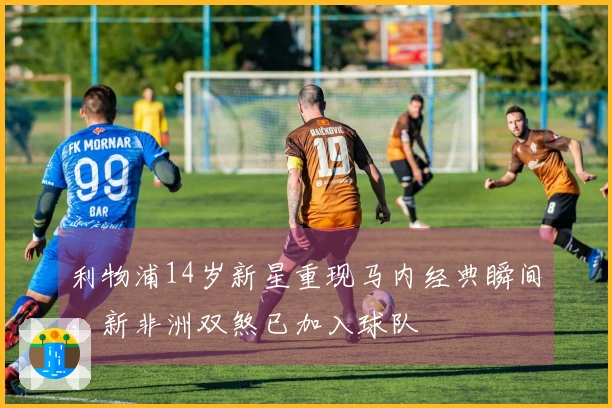 利物浦14岁新星重现马内经典瞬间，新非洲双煞已加入球队