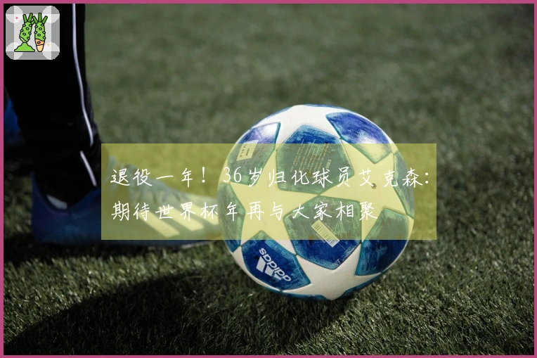 退役一年！36岁归化球员艾克森：期待世界杯年再与大家相聚